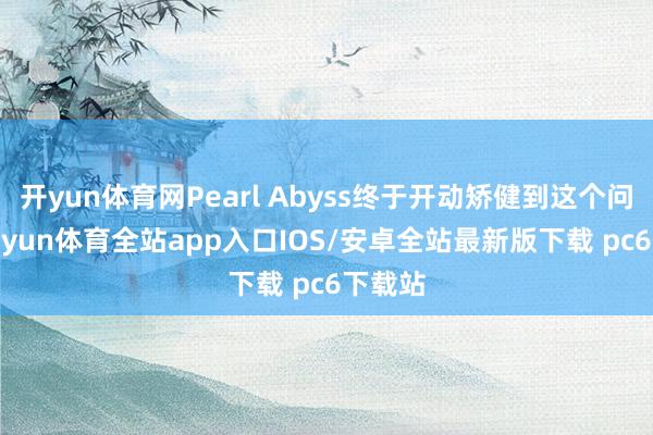 开yun体育网Pearl Abyss终于开动矫健到这个问题-kaiyun体育全站app入口IOS/安卓全站最新版下载 pc6下载站