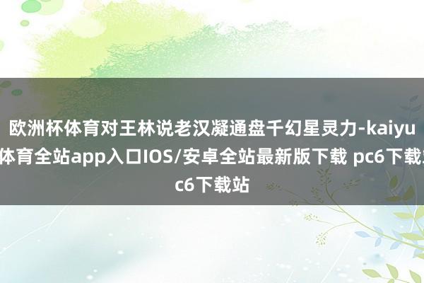 欧洲杯体育对王林说老汉凝通盘千幻星灵力-kaiyun体育全站app入口IOS/安卓全站最新版下载 pc6下载站