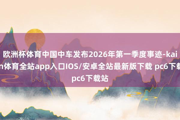 欧洲杯体育中国中车发布2026年第一季度事迹-kaiyun体育全站app入口IOS/安卓全站最新版下载 pc6下载站