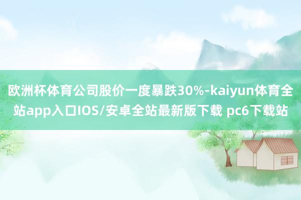 欧洲杯体育公司股价一度暴跌30%-kaiyun体育全站app入口IOS/安卓全站最新版下载 pc6下载站