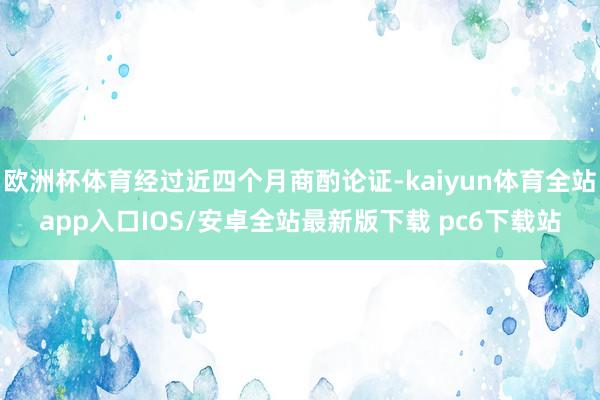 欧洲杯体育经过近四个月商酌论证-kaiyun体育全站app入口IOS/安卓全站最新版下载 pc6下载站