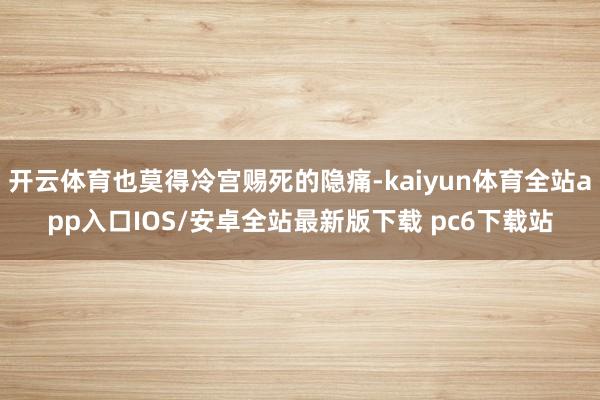 开云体育也莫得冷宫赐死的隐痛-kaiyun体育全站app入口IOS/安卓全站最新版下载 pc6下载站