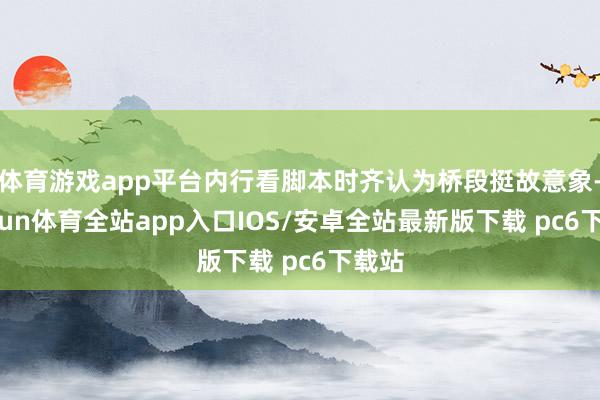 体育游戏app平台内行看脚本时齐认为桥段挺故意象-kaiyun体育全站app入口IOS/安卓全站最新版下载 pc6下载站