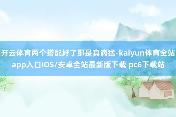 开云体育两个搭配好了那是真滴猛-kaiyun体育全站app入口IOS/安卓全站最新版下载 pc6下载站