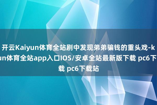 开云Kaiyun体育全站剧中发现弟弟骗钱的重头戏-kaiyun体育全站app入口IOS/安卓全站最新版下载 pc6下载站