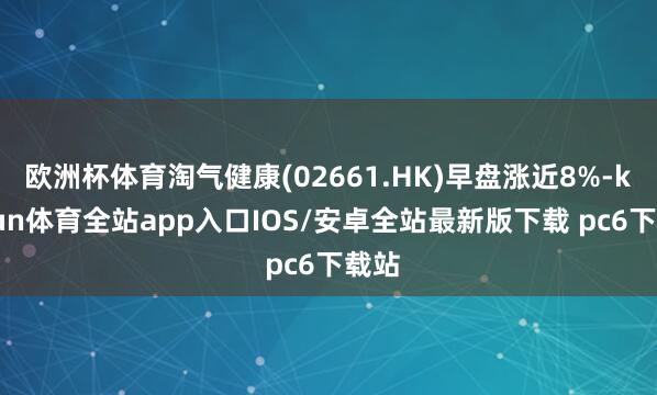 欧洲杯体育淘气健康(02661.HK)早盘涨近8%-kaiyun体育全站app入口IOS/安卓全站最新版下载 pc6下载站