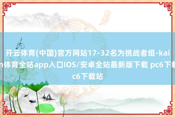 开云体育(中国)官方网站17-32名为挑战者组-kaiyun体育全站app入口IOS/安卓全站最新版下载 pc6下载站