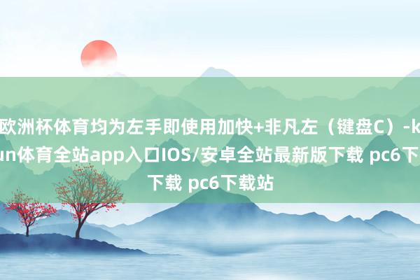 欧洲杯体育均为左手即使用加快+非凡左(键盘C)-kaiyun体育全站app入口IOS/安卓全站最新版下载 pc6下载站