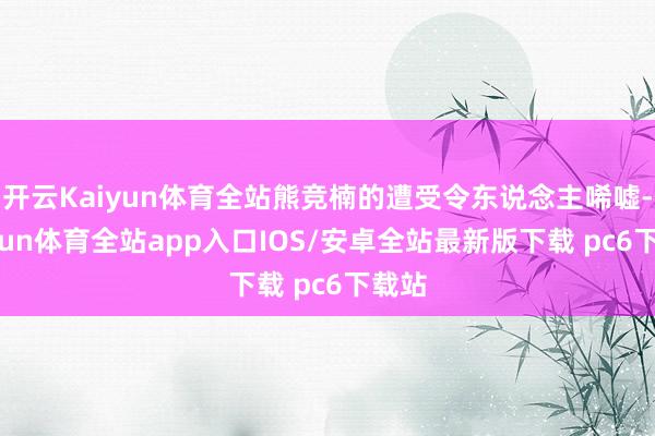 开云Kaiyun体育全站熊竞楠的遭受令东说念主唏嘘-kaiyun体育全站app入口IOS/安卓全站最新版下载 pc6下载站