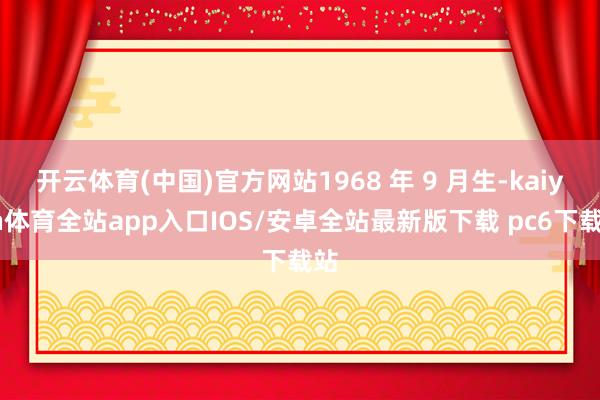 开云体育(中国)官方网站1968 年 9 月生-kaiyun体育全站app入口IOS/安卓全站最新版下载 pc6下载站