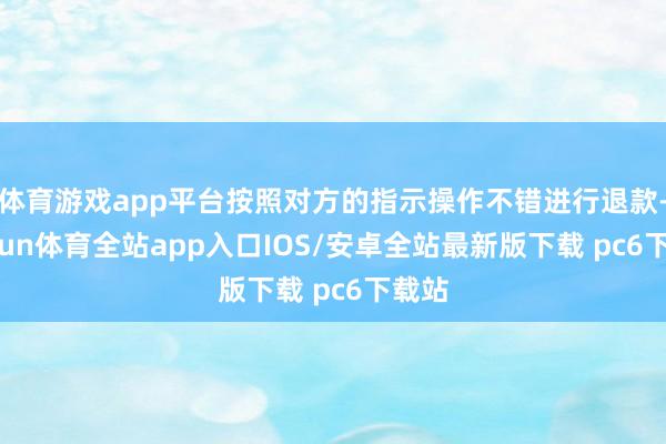 体育游戏app平台按照对方的指示操作不错进行退款-kaiyun体育全站app入口IOS/安卓全站最新版下载 pc6下载站