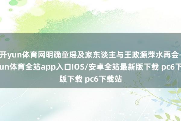 开yun体育网明确童瑶及家东谈主与王政源萍水再会-kaiyun体育全站app入口IOS/安卓全站最新版下载 pc6下载站