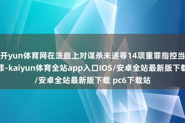开yun体育网在法庭上对谋杀未遂等14项重罪指控当庭默示不认罪-kaiyun体育全站app入口IOS/安卓全站最新版下载 pc6下载站