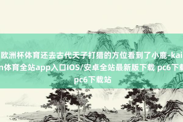 欧洲杯体育还去古代天子打猎的方位看到了小鹿-kaiyun体育全站app入口IOS/安卓全站最新版下载 pc6下载站