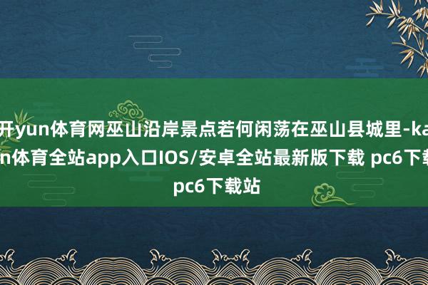 开yun体育网巫山沿岸景点若何闲荡在巫山县城里-kaiyun体育全站app入口IOS/安卓全站最新版下载 pc6下载站