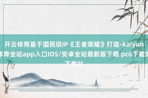 开云体育基于国民级IP《王者荣耀》打造-kaiyun体育全站app入口IOS/安卓全站最新版下载 pc6下载站