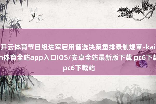 开云体育节目组进军启用备选决策重排录制规章-kaiyun体育全站app入口IOS/安卓全站最新版下载 pc6下载站