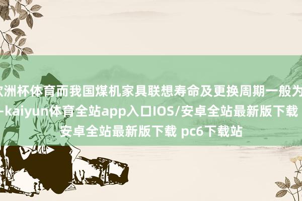 欧洲杯体育而我国煤机家具联想寿命及更换周期一般为5至8年傍边-kaiyun体育全站app入口IOS/安卓全站最新版下载 pc6下载站