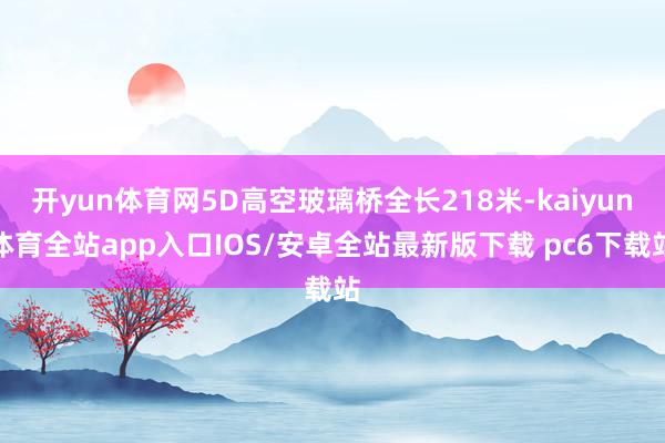开yun体育网5D高空玻璃桥全长218米-kaiyun体育全站app入口IOS/安卓全站最新版下载 pc6下载站