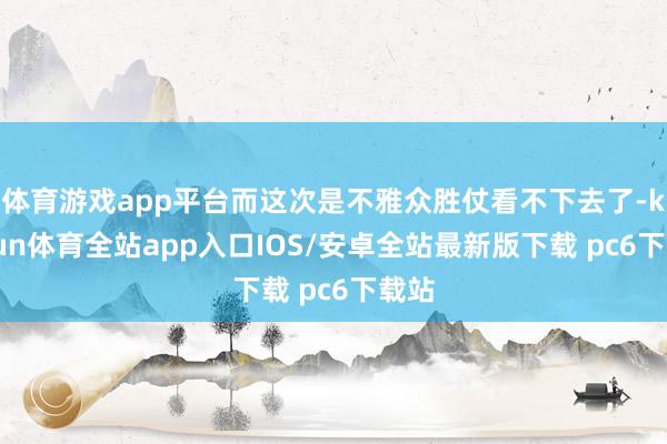 体育游戏app平台而这次是不雅众胜仗看不下去了-kaiyun体育全站app入口IOS/安卓全站最新版下载 pc6下载站