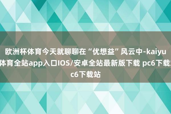 欧洲杯体育今天就聊聊在“优想益”风云中-kaiyun体育全站app入口IOS/安卓全站最新版下载 pc6下载站