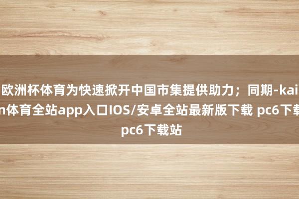 欧洲杯体育为快速掀开中国市集提供助力；同期-kaiyun体育全站app入口IOS/安卓全站最新版下载 pc6下载站