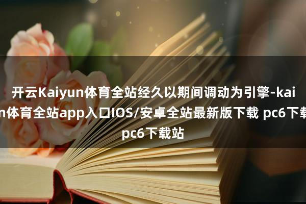 开云Kaiyun体育全站经久以期间调动为引擎-kaiyun体育全站app入口IOS/安卓全站最新版下载 pc6下载站