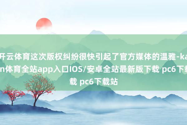 开云体育这次版权纠纷很快引起了官方媒体的温雅-kaiyun体育全站app入口IOS/安卓全站最新版下载 pc6下载站