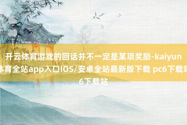开云体育游戏的回话并不一定是某项奖励-kaiyun体育全站app入口IOS/安卓全站最新版下载 pc6下载站