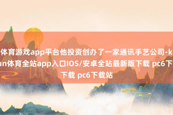 体育游戏app平台他投资创办了一家通讯手艺公司-kaiyun体育全站app入口IOS/安卓全站最新版下载 pc6下载站