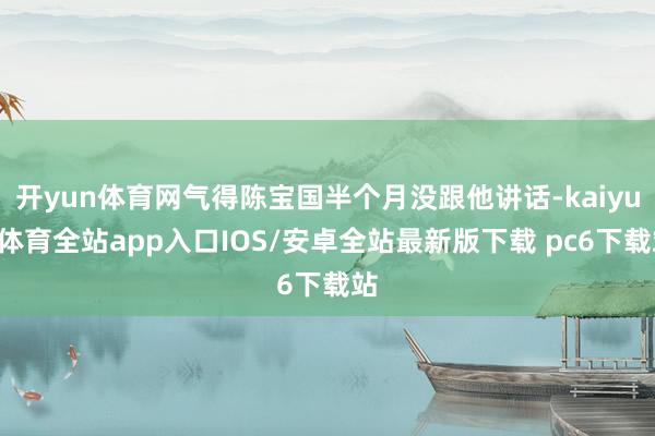 开yun体育网气得陈宝国半个月没跟他讲话-kaiyun体育全站app入口IOS/安卓全站最新版下载 pc6下载站