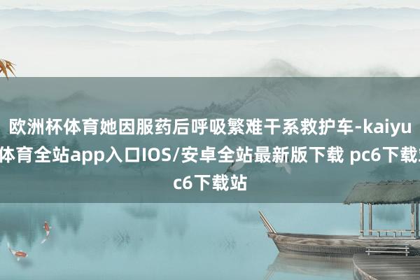欧洲杯体育她因服药后呼吸繁难干系救护车-kaiyun体育全站app入口IOS/安卓全站最新版下载 pc6下载站