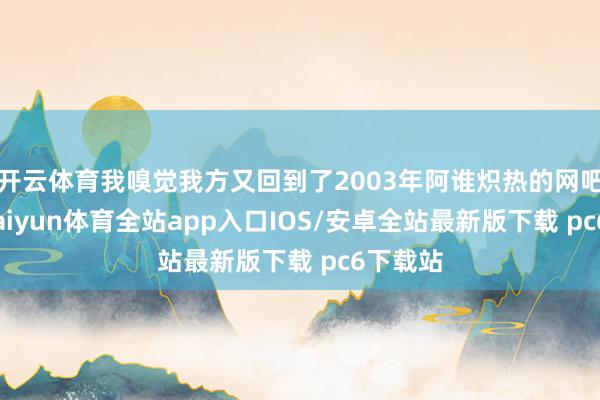 开云体育我嗅觉我方又回到了2003年阿谁炽热的网吧包厢-kaiyun体育全站app入口IOS/安卓全站最新版下载 pc6下载站