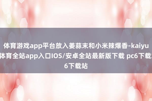 体育游戏app平台放入姜蒜末和小米辣爆香-kaiyun体育全站app入口IOS/安卓全站最新版下载 pc6下载站