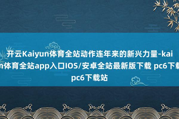 开云Kaiyun体育全站动作连年来的新兴力量-kaiyun体育全站app入口IOS/安卓全站最新版下载 pc6下载站