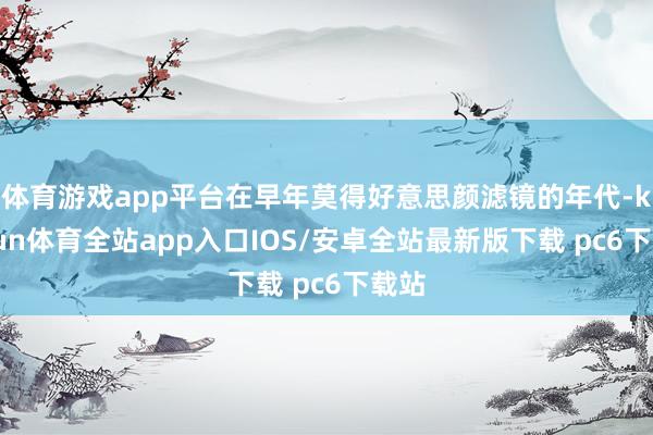 体育游戏app平台在早年莫得好意思颜滤镜的年代-kaiyun体育全站app入口IOS/安卓全站最新版下载 pc6下载站