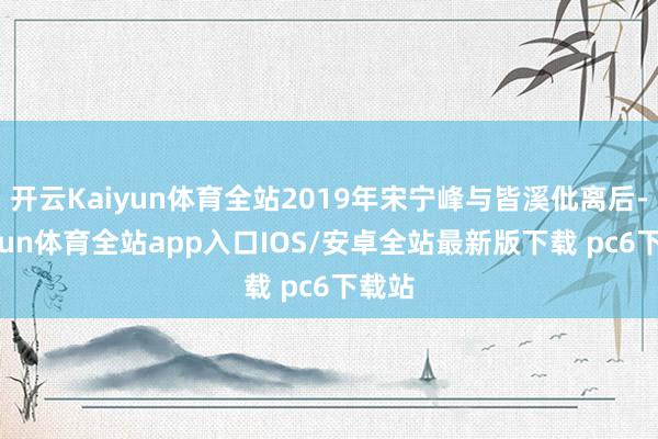 开云Kaiyun体育全站2019年宋宁峰与皆溪仳离后-kaiyun体育全站app入口IOS/安卓全站最新版下载 pc6下载站