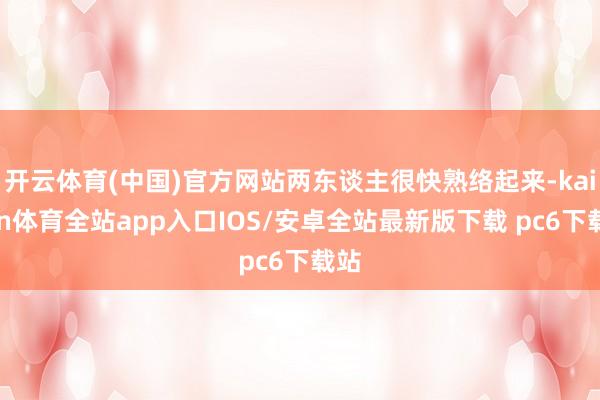 开云体育(中国)官方网站两东谈主很快熟络起来-kaiyun体育全站app入口IOS/安卓全站最新版下载 pc6下载站