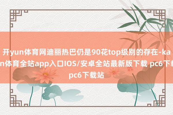 开yun体育网迪丽热巴仍是90花top级别的存在-kaiyun体育全站app入口IOS/安卓全站最新版下载 pc6下载站