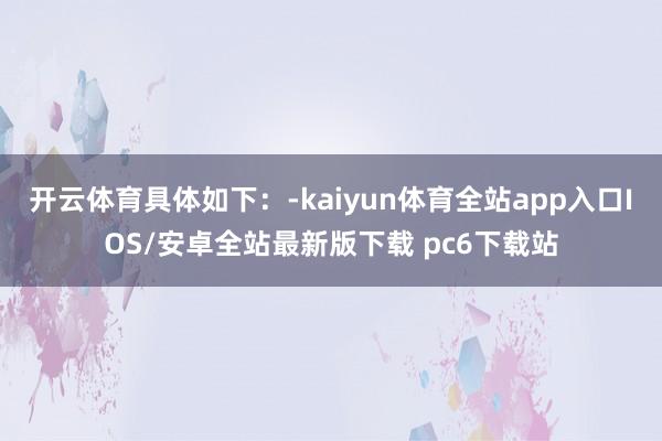开云体育具体如下：-kaiyun体育全站app入口IOS/安卓全站最新版下载 pc6下载站