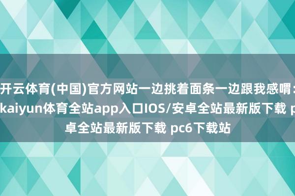 开云体育(中国)官方网站一边挑着面条一边跟我感喟：“陀螺哥-kaiyun体育全站app入口IOS/安卓全站最新版下载 pc6下载站