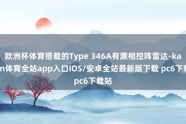 欧洲杯体育搭载的Type 346A有源相控阵雷达-kaiyun体育全站app入口IOS/安卓全站最新版下载 pc6下载站