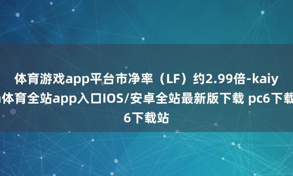 体育游戏app平台市净率（LF）约2.99倍-kaiyun体育全站app入口IOS/安卓全站最新版下载 pc6下载站