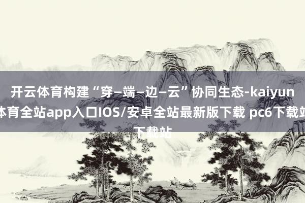 开云体育构建“穿—端—边—云”协同生态-kaiyun体育全站app入口IOS/安卓全站最新版下载 pc6下载站