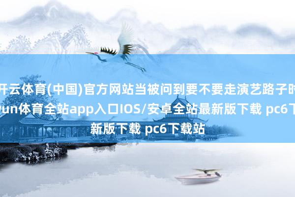 开云体育(中国)官方网站当被问到要不要走演艺路子时-kaiyun体育全站app入口IOS/安卓全站最新版下载 pc6下载站