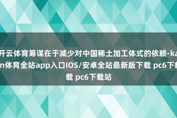开云体育筹谋在于减少对中国稀土加工体式的依赖-kaiyun体育全站app入口IOS/安卓全站最新版下载 pc6下载站