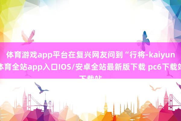 体育游戏app平台在复兴网友问到“行将-kaiyun体育全站app入口IOS/安卓全站最新版下载 pc6下载站