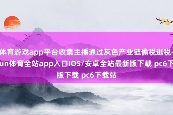 体育游戏app平台收集主播通过灰色产业链偷税逃税-kaiyun体育全站app入口IOS/安卓全站最新版下载 pc6下载站