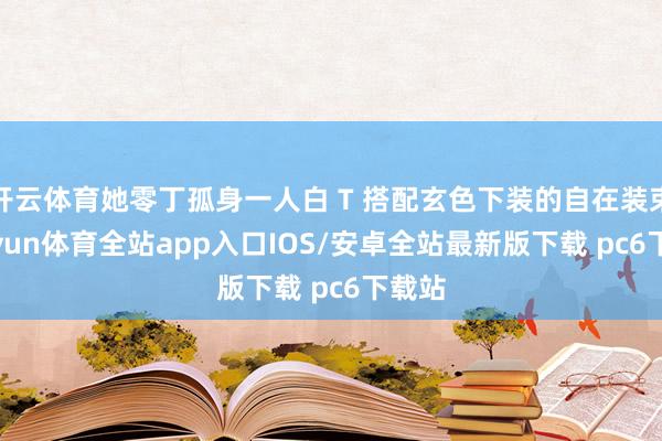 开云体育她零丁孤身一人白 T 搭配玄色下装的自在装束-kaiyun体育全站app入口IOS/安卓全站最新版下载 pc6下载站