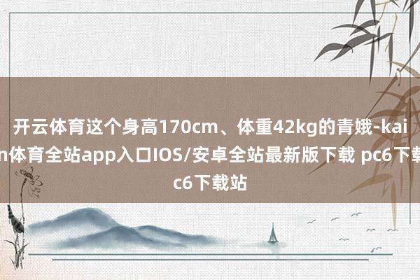 开云体育这个身高170cm、体重42kg的青娥-kaiyun体育全站app入口IOS/安卓全站最新版下载 pc6下载站